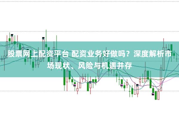 股票網上配資平臺 配資業務好做嗎？深度解析市場現狀、風險與機遇并存