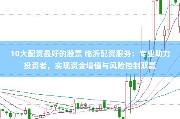 10大配資最好的股票 臨沂配資服務(wù)：專業(yè)助力投資者，實現(xiàn)資金增值與風(fēng)險控制雙贏