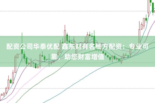 配資公司華泰優配 鑫東財有名楊方配資:專業可靠,助您財富增值