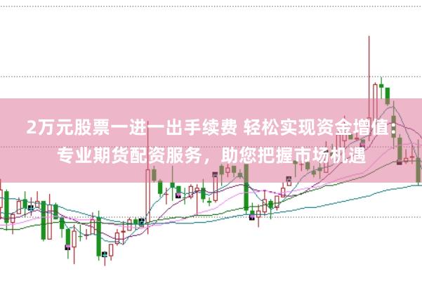 2萬元股票一進一出手續費 輕松實現資金增值：專業期貨配資服務，助您把握市場機遇