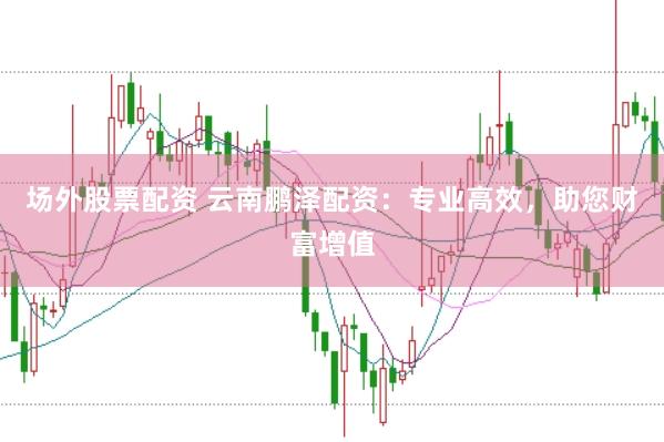 場外股票配資 云南鵬澤配資：專業高效，助您財富增值