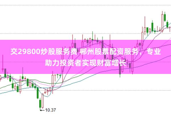 交29800炒股服務費 郴州股票配資服務，專業(yè)助力投資者實現(xiàn)財富增長