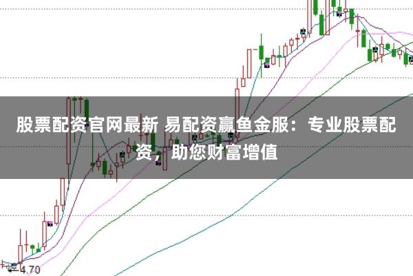 股票配資官網最新 易配資贏魚金服:專業股票配資,助您財富增值